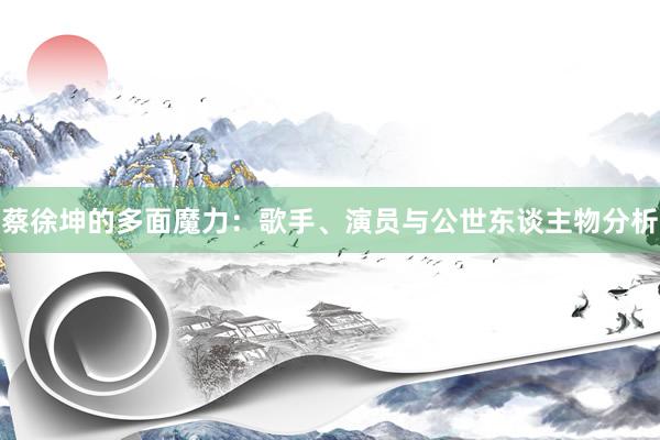 蔡徐坤的多面魔力：歌手、演员与公世东谈主物分析